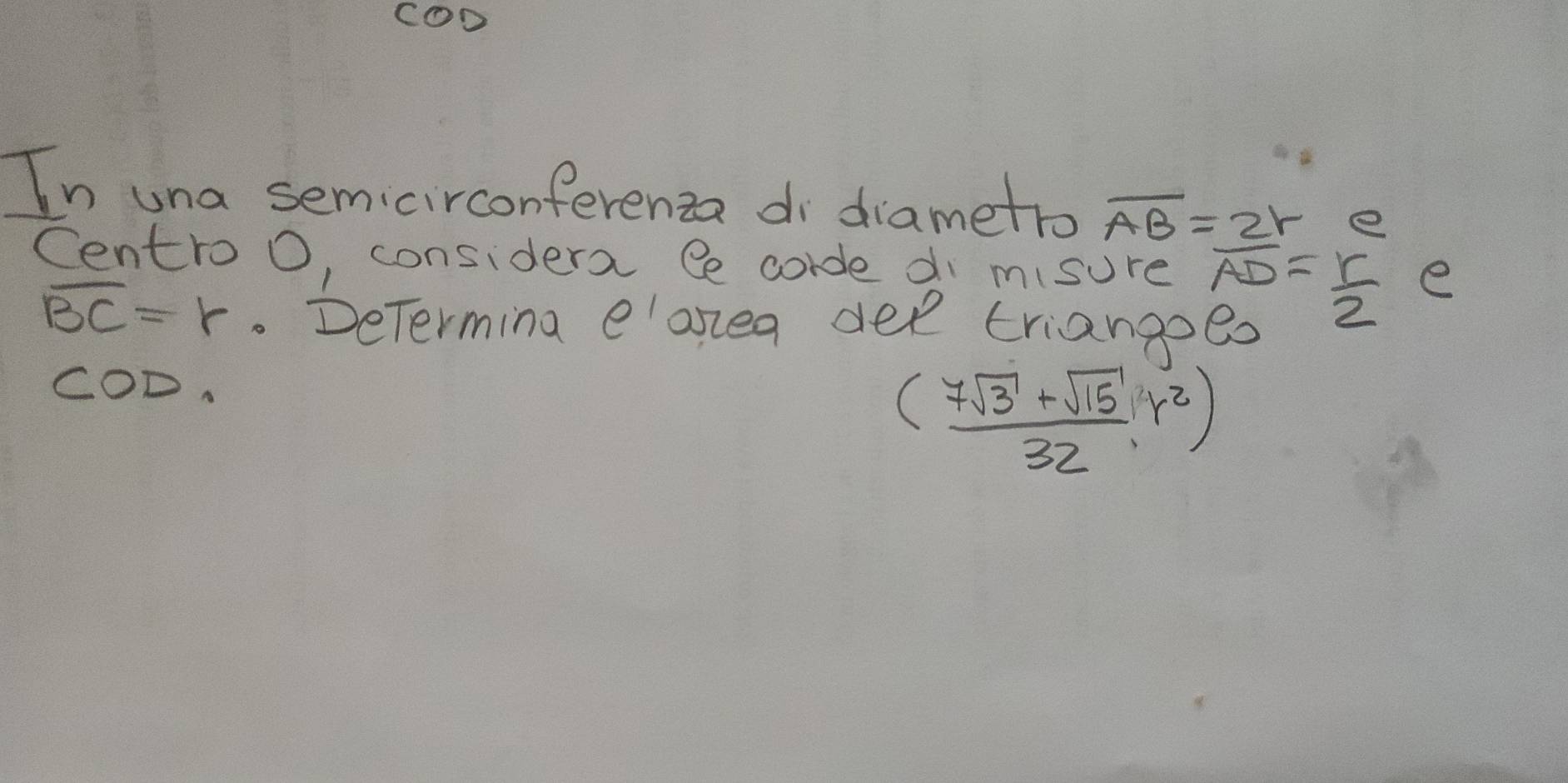 COD 
In una semicirconferenza di diametro overline AB=2r e 
Centro O, considera Ce corde di misure frac LADE.22^ab^22 e
overline BC=r. DeTerming eloxea dee triangoed 
COD.
( (7sqrt(3)+sqrt(15))/32 ,r^2)