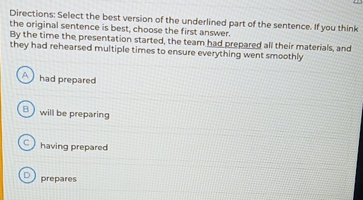 Directions: Select the best version of the underlined part of the sentence. If you think
the original sentence is best, choose the first answer.
By the time the presentation started, the team had prepared all their materials, and
they had rehearsed multiple times to ensure everything went smoothly
A) had prepared
B ) will be preparing
C ) having prepared
D prepares