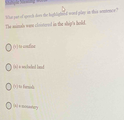 Multiple Meaning Word
What part of speech does the highlighted word play in this sentence?
The animals were cloistered in the ship's hold.
(v) to confine
(n) a secluded land
(v) to furnish
(n) a monastery