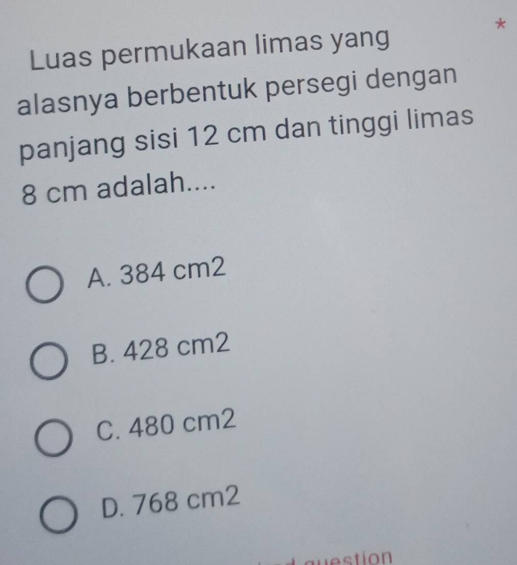 Luas permukaan limas yang
alasnya berbentuk persegi dengan
panjang sisi 12 cm dan tinggi limas
8 cm adalah....
A. 384 cm2
B. 428 cm2
C. 480 cm2
D. 768 cm2
question