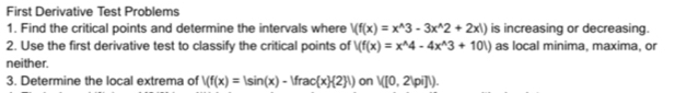 First Derivative Test Problems 
1. Find the critical points and determine the intervals where Vf(x)=x^(wedge)3-3x^(wedge)2+2x!) is increasing or decreasing. 
2. Use the first derivative test to classify the critical points of V(f(x)=x^(wedge)4-4x^(wedge)3+101) as local minima, maxima, or 
neither. 
3. Determine the local extrema of V(f(x)=|sin (x)-|frac(x) 2 |) on V([0,2Vi]).