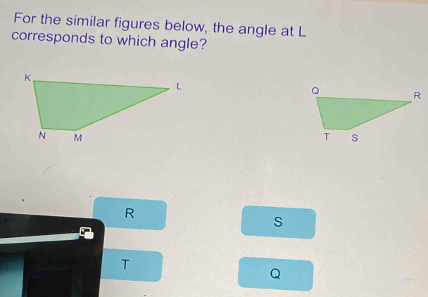 For the similar figures below, the angle at L
corresponds to which angle?
R
s
T
Q