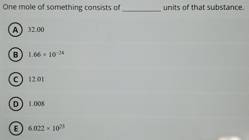 One mole of something consists of _units of that substance.
A 32.00
B 1.66* 10^(-24)
C 12.01
D 1.008
E 6.022* 10^(23)