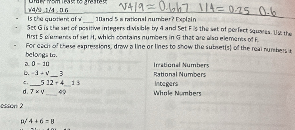 Order from least to greatest 
v4/9 ,1/4 , 0.6 
__ 
Is the quotient of √_ 10and 5 a rational number? Explain 
Set G is the set of positive integers divisible by 4 and Set F is the set of perfect squares. List the 
first 5 elements of set H, which contains numbers in G that are also elements of F. 
For each of these expressions, draw a line or lines to show the subset(s) of the real numbers it 
belongs to. 
a. 0-10 Irrational Numbers 
b. -3+sqrt() _ 3 Rational Numbers 
C. _ 512+4 _ 1 3 Integers 
d. 7* sqrt() _ 49 Whole Numbers 
esson 2 
1 4+6=8