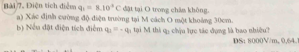 Điện tích điểm q_1=8.10^(-8)C đặt tại O trong chân không. 
a) Xác định cường độ điện trường tại M cách O một khoảng 30cm. 
b) Nếu đặt điện tích điểm q_2equiv -q_1 tại M thì q_2 chịu lực tác dụng là bao nhiêu? 
DS: 8000V/m, 0,64.1