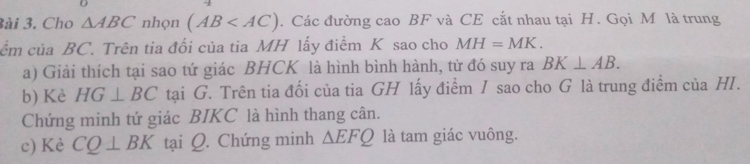 3ài 3. Cho △ ABC nhọn (AB . Các đường cao BF và CE cắt nhau tại H. Gọi M là trung 
cềm của BC. Trên tia đối của tia MH lấy điểm K sao cho MH=MK. 
a) Giải thích tại sao tứ giác BHCK là hình bình hành, từ đó suy ra BK⊥ AB. 
b) Kè HG⊥ BC tại G. Trên tia đối của tia GH lấy điểm I sao cho G là trung điểm của HI. 
Chứng minh tứ giác BIKC là hình thang cân. 
c) Kè CQ⊥ BK tại Q. Chứng minh △ EFQ là tam giác vuông.