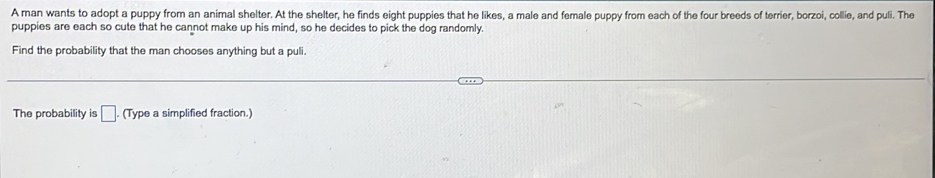 A man wants to adopt a puppy from an animal shelter. At the shelter, he finds eight puppies that he likes, a male and female puppy from each of the four breeds of terrier, borzoi, collie, and puli. The 
puppies are each so cute that he cannot make up his mind, so he decides to pick the dog randomly. 
Find the probability that the man chooses anything but a puli. 
The probability is □. (Type a simplified fraction.)