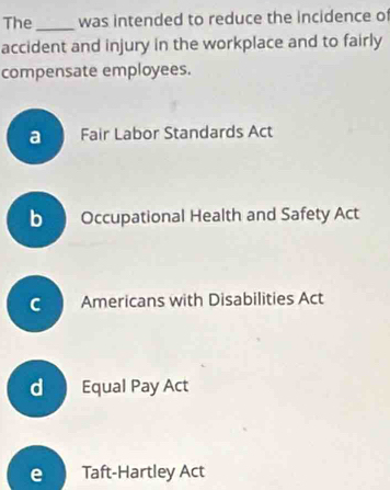 The_ was intended to reduce the incidence of
accident and injury in the workplace and to fairly
compensate employees.
a Fair Labor Standards Act
b Occupational Health and Safety Act
C Americans with Disabilities Act
d Equal Pay Act
e Taft-Hartley Act