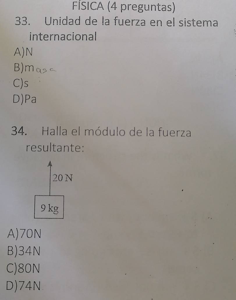 FÍSICA (4 preguntas)
33. Unidad de la fuerza en el sistema
internacional
A) N
B) m
C) s
D)Pa
34. Halla el módulo de la fuerza
resultante:
20 N
9 kg
A) 70N
B) 34N
C) 80N
D) 74N.