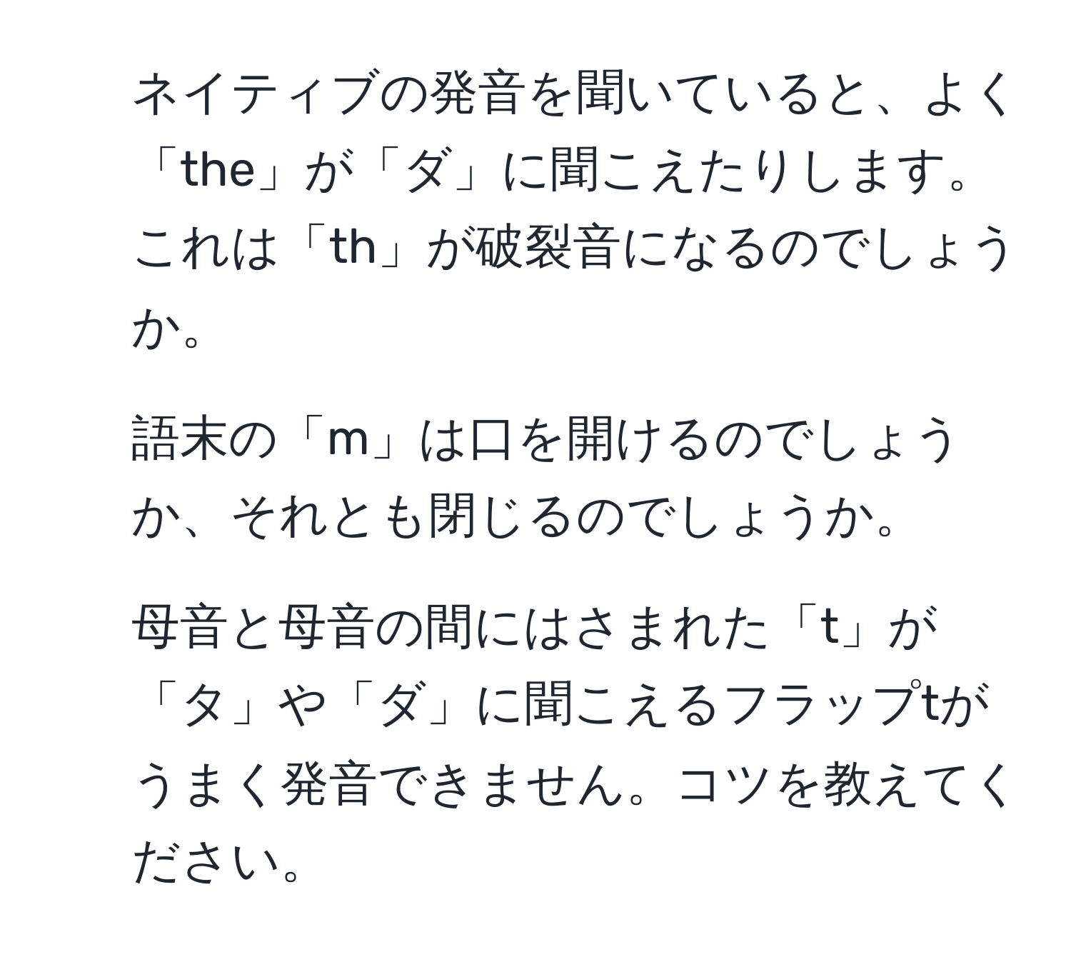 ネイティブの発音を聞いていると、よく「the」が「ダ」に聞こえたりします。これは「th」が破裂音になるのでしょうか。

2. 語末の「m」は口を開けるのでしょうか、それとも閉じるのでしょうか。

3. 母音と母音の間にはさまれた「t」が「タ」や「ダ」に聞こえるフラップtがうまく発音できません。コツを教えてください。