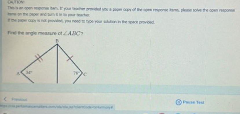 CAUTION!
This is an open response item. If your teacher provided you a paper copy of the open response items, please solve the open response
items on the paper and turn it in to your teacher.
If the paper copy is not provided, you need to type your solution in the space provided.
Find the angle measure of ∠ ABC ?
Previous Pause Test
26./ola.performancematters.com/|ola/ola.jsp!c|ientCode=txHarmony#