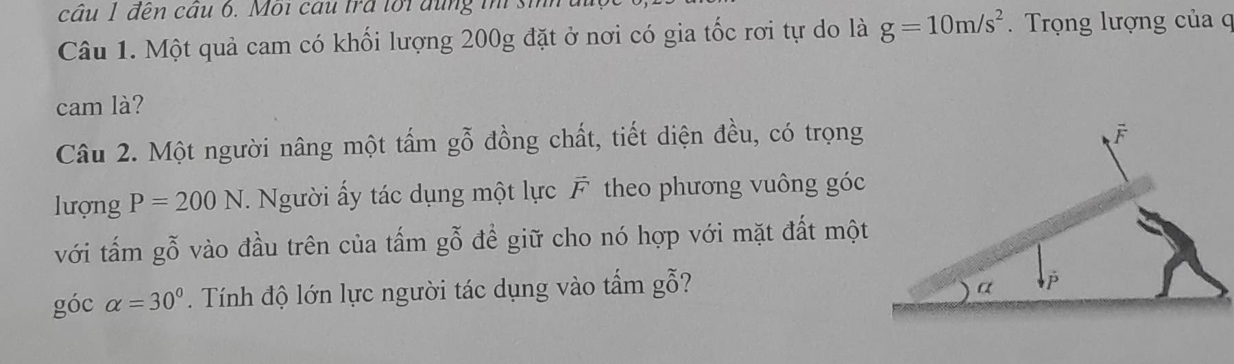 cầu 1 đến câu 6. Moi cầu trả lối đung ih si
Câu 1. Một quả cam có khối lượng 200g đặt ở nơi có gia tốc rơi tự do là g=10m/s^2. Trọng lượng của c
cam là?
Câu 2. Một người nâng một tấm gỗ đồng chất, tiết diện đều, có trọng
lượng P=200N. Người ấy tác dụng một lực F. theo phương vuông góc
với tấm gỗ vào đầu trên của tấm gỗ để giữ cho nó hợp với mặt đất một
góc alpha =30°. Tính độ lớn lực người tác dụng vào tẩm gỗ?