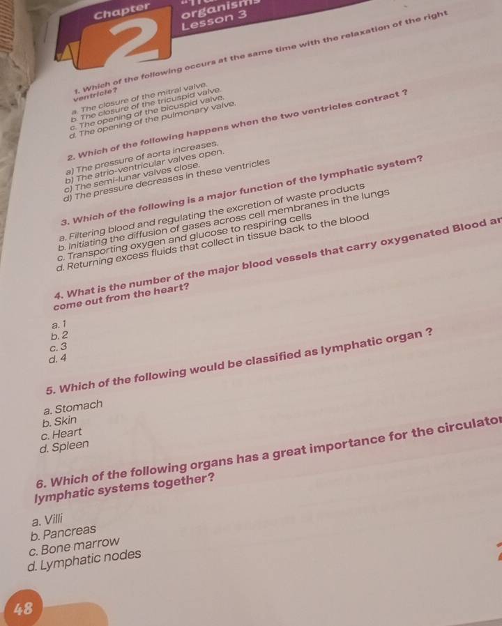 Chapter
2 Lesson 3 organisms
ventricle? . Which of the following occurs at the same time with the relaxation of the righ
a. The closure of the mitral valve.
b. The closure of the tricuspid valve.
c. The opening of the bicuspid valve
d. The opening of the pulmonary valve.
2. Which of the following happens when the two ventricles contract ?
a) The pressure of aorta increases.
b) The atrio-ventricular valves open.
c) The semi-lunar valves close.
d) The pressure decreases in these ventricles
3. Which of the following is a major function of the lymphatic system?
a. Filtering blood and regulating the excretion of waste products
b. Initiating the diffusion of gases across cell membranes in the lungs
c. Transporting oxygen and glucose to respiring cells
d. Returning excess fluids that collect in tissue back to the blood
4. What is the number of the major blood vessels that carry oxygenated Blood ar
come out from the heart?
a. 1
b. 2
c. 3
d. 4
5. Which of the following would be classified as lymphatic organ ?
a. Stomach
b. Skin
d. Spleen c. Heart
6. Which of the following organs has a great importance for the circulato
lymphatic systems together?
a. Villi
b. Pancreas
c. Bone marrow
d. Lymphatic nodes
48