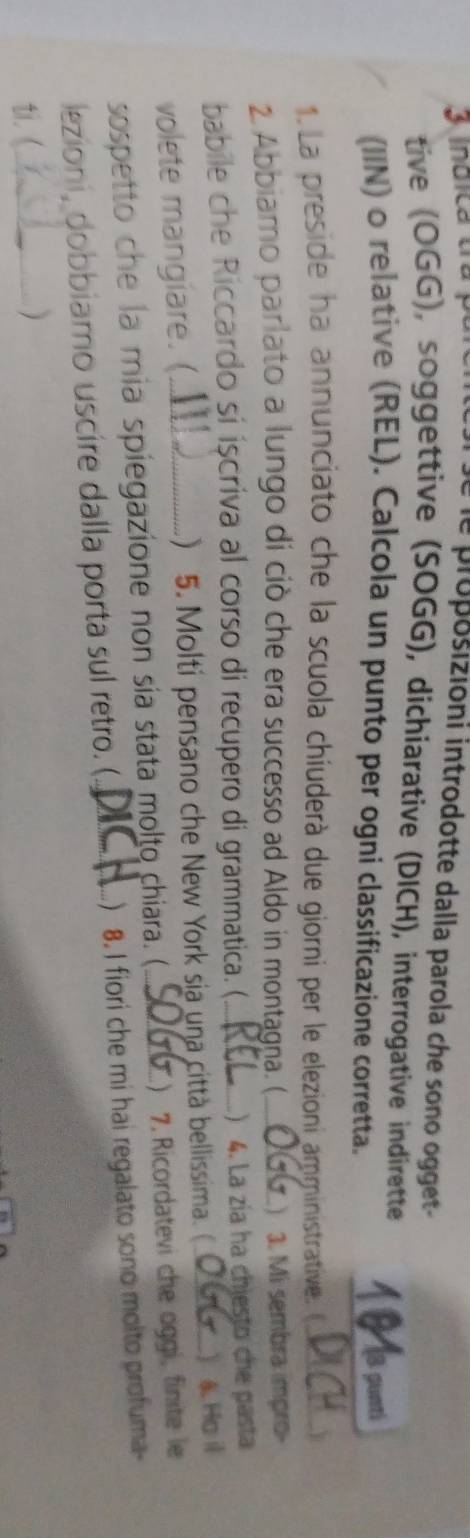 inuica tra p 
le proposizioni introdotte dalla parola che sono ogget- 
tive (OGG), soggettive (SOGG), dichiarative (DICH), interrogative indirette 1 ª la punt 
(IIN) o relative (REL). Calcola un punto per ogni classificazione corretta. 
1. La preside ha annunciato che la scuola chíuderà due giorni per le elezioni amministrative. _DiC 
2 Abbiamo parlato a lungo di ciò che era successo ad Aldo in montagna. (_  3. Mi sembra impro- 
babile che Riccardo si iscriva al corso di recupero di grammatica. (_ .) 4. La zía ha chiesto che pasta 
volete mangiare. ( ) 5. Molti pensano che New York sia una città bellissima.( _) 4. Ho il 
sospetto che la mia spiegazione non sía stata molto chiara. (_ ) 7. Ricordatevi che oggi, finite le 
lezioni, dobbiamo uscire dalla porta sul retro. (._ ) 8. I fiori che mi hai regalato sono molto profuma- 
ti. (_ )