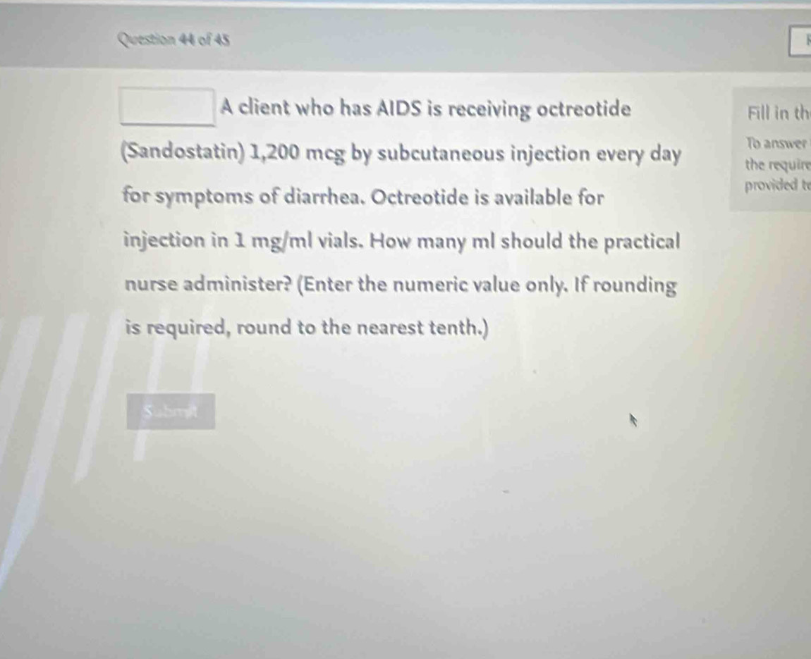 A client who has AIDS is receiving octreotide Fill in th 
To answer 
(Sandostatin) 1,200 mcg by subcutaneous injection every day the require 
for symptoms of diarrhea. Octreotide is available for provided t 
injection in 1 mg/ml vials. How many ml should the practical 
nurse administer? (Enter the numeric value only. If rounding 
is required, round to the nearest tenth.) 
Suhmit