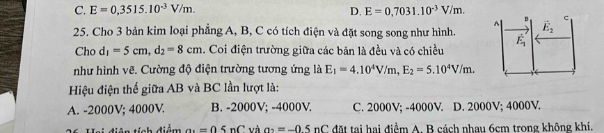 C. E=0,3515.10^(-3)V/m. D. E=0,7031.10^(-3)V/m. B vector E_2 c
A
25. Cho 3 bản kim loại phẳng A, B, C có tích điện và đặt song song như hình. vector E_1
Cho d_1=5cm, d_2=8cm. Coi điện trường giữa các bản là đều và có chiều
như hình vẽ. Cường độ điện trường tương ứng là E_1=4.10^4V/m, E_2=5.10^4V/m. 
Hiệu điện thế giữa AB và BC lần lượt là:
A. -2000V; 4000V. B. -2000V; -4000V. C. 2000V; -4000V. D. 2000V; 4000V.
Hai diện tính điểm a_1=05nC và a_2=-0.5nC đặt tại hai điểm A. B cách nhau 6cm trong không khí.