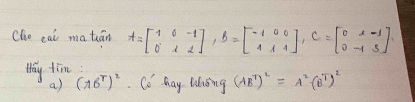 Cho cat matán A=beginbmatrix 1&0&-1 0&1&2endbmatrix , B=beginbmatrix -1&0&0 1&1&1endbmatrix , C=beginbmatrix 0&2&-1 0&-1&3endbmatrix
Way tim
a) (16^T)^2. Cǒ hay lihing (AB^T)^2=A^2(B^T)^2