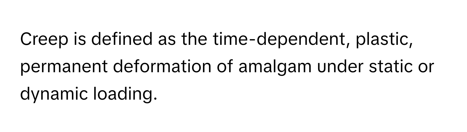 Creep is defined as the time-dependent, plastic, permanent deformation of amalgam under static or dynamic loading.