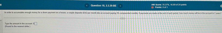 Question 18, 3.3.29-BE HW Score: 70.37%, 16.89 of 24 points 
Points: 0 of 1 
In order to accumulate enough money for a down payment on a house, a couple deposits $342 per month into an account paying 3% compounded monthly. If payments are made at the end of each period, how much money will be in the account in 7 years? 
Type the amount in the account $□
(Round to the nearest dollar.)