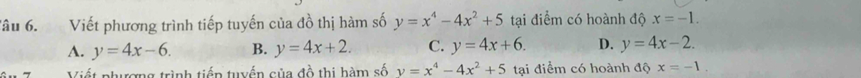 Tâu 6. Viết phương trình tiếp tuyến của đồ thị hàm số y=x^4-4x^2+5 tại điểm có hoành độ x=-1.
A. y=4x-6. B. y=4x+2. C. y=4x+6. D. y=4x-2. 
Viết phưương trình tiếp tuyến của đồ thị hàm số y=x^4-4x^2+5 tại điểm có hoành độ x=-1.