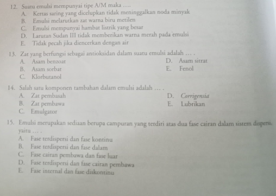 Suatu emulsi mempunyai tipe A/M maka …
A. Kertas saring yang dicelupkan tidak meninggalkan noda minyak
B. Emulsi melarutkan zat warna biru metilen
C. Emulsi mempunyai hambat listrik yang besar
D. Larutan Sudan III tidak memberikan warna merah pada emulsi
E. Tidak pecah jika diencerkan dengan air
13. Zat yang berfungsi sebagai antioksidan dalam suatu emulsi adalah … .
A. Asam benzoat D. Asam sitrat
B. Asam sorbat E. Fenol
C. Klorbutanol
14. Salah satu komponen tambahan dalam emulsi adalah … .
A. Zat pembasah D. Corrigensia
B. Zat pembawa E. Lubrikan
C. Emulgator
15. Emulsi merupakan sediaan berupa campuran yang terdiri atas dua fase cairan dalam sistem dispersi.
yaitu … .
A. Fase terdispersi dan fase kontinu
B. Fase terdispersi dan fase dalam
C. Fase cairan pembawa dan fase luar
D. Fase terdispersi dan fase cairan pembawa
E. Fase internal dan fase diskontinu