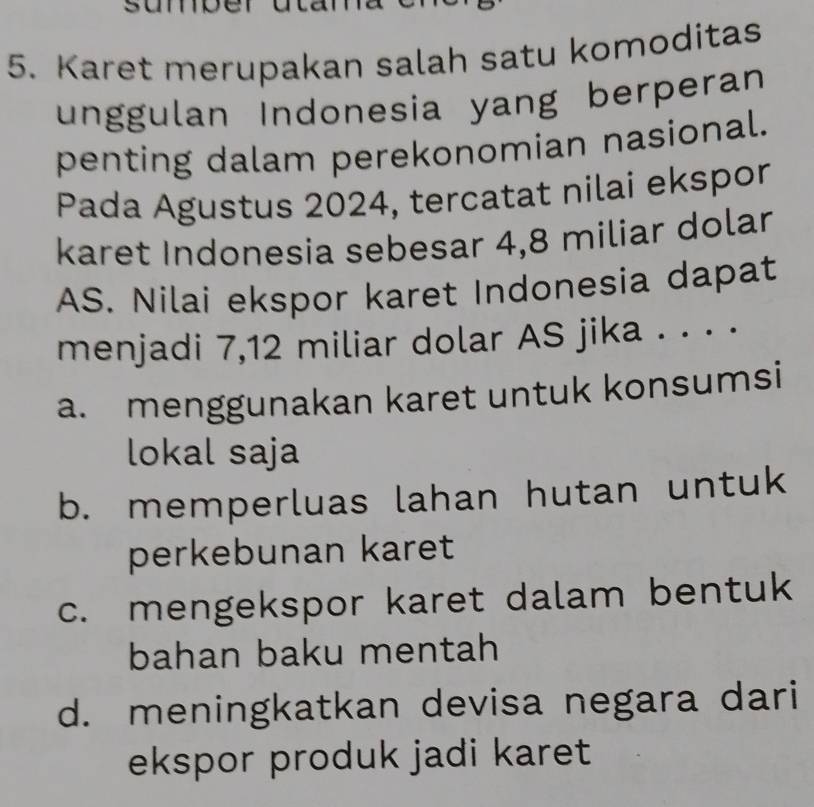 Karet merupakan salah satu komoditas
unggulan Indonesia yang berperan
penting dalam perekonomian nasional.
Pada Agustus 2024, tercatat nilai ekspor
karet Indonesia sebesar 4,8 miliar dolar
AS. Nilai ekspor karet Indonesia dapat
menjadi 7,12 miliar dolar AS jika . . · ·
a. menggunakan karet untuk konsumsi
lokal saja
b. memperluas lahan hutan untuk
perkebunan karet
c. mengekspor karet dalam bentuk
bahan baku mentah
d. meningkatkan devisa negara dari
ekspor produk jadi karet