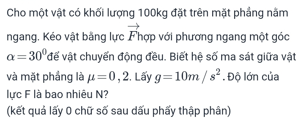 Cho một vật có khối lượng 100kg đặt trên mặt phẳng nằm 
ngang. Kéo vật bằng lực vector F' nợp với phương ngang một góc
alpha =30° để vật chuyển động đều. Biết hệ số ma sát giữa vật 
và mặt phẳng là mu =0 ,2. Lấy g=10m/s^2. Độ lớn của 
lực F là bao nhiêu N? 
(kết quả lấy 0 chữ số sau dấu phẩy thập phân)