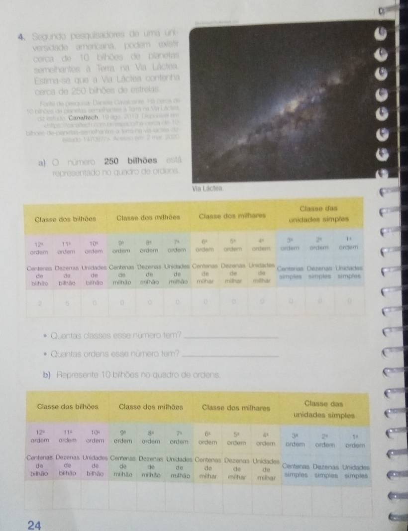 Segundo pesquisadores de uma un
versidade americana, podem exiati
cerca de 10 bilhões de planetas
semelhantes à Terra na Via Láctea
Estima-se que a Via Láctea contenha
cerca de 250 bilhões de estrelas
Fonti de pesguíis Dáciia Caisicant, F3 cercs d
10 binões de bisnetas semePentes à Tora na VA LActet
cz  estudo. Canaltech, 19 ago. 2010. Dorie e
ChttpsAacaftech com terson oshe verca   10
bithoee de-pianitas-semothantos a for ng via loctes dd
etudo 1 470877s. Acosso per 2 mar 202
a) ○ número 250 bilhões es
representado no quadro de ordens
8
Quantas classes esse número tem?_
Quantas ordens esse número tem?_
b) Represente 10 bilhões no quadro de ordens.
24