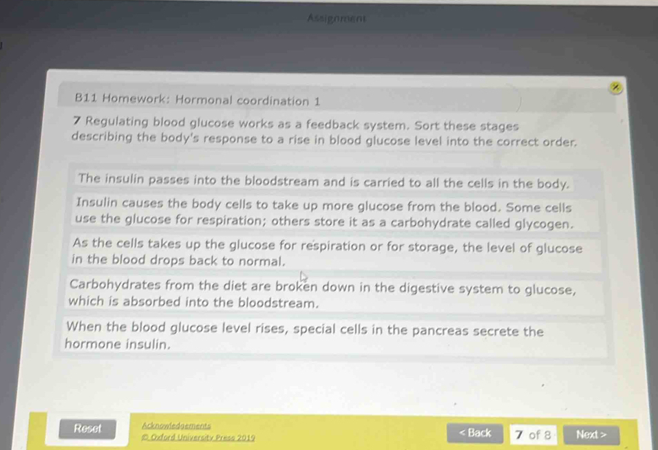 Assigoment 
B11 Homework: Hormonal coordination 1 
7 Regulating blood glucose works as a feedback system. Sort these stages 
describing the body's response to a rise in blood glucose level into the correct order. 
The insulin passes into the bloodstream and is carried to all the cells in the body. 
Insulin causes the body cells to take up more glucose from the blood. Some cells 
use the glucose for respiration; others store it as a carbohydrate called glycogen. 
As the cells takes up the glucose for respiration or for storage, the level of glucose 
in the blood drops back to normal. 
Carbohydrates from the diet are broken down in the digestive system to glucose, 
which is absorbed into the bloodstream. 
When the blood glucose level rises, special cells in the pancreas secrete the 
hormone insulin. 
Reset Acknowledgements < Back 7 of 8 Next > 
© Oxford University Press 2019