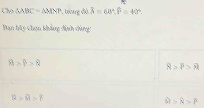 Cho △ ABC=△ MNP 2, trong đó widehat A=60°, widehat P=40°. 
Bạn hãy chọn khẳng định đủng:
widehat M>widehat P>widehat N
widehat N>widehat P>widehat M
R>R>?>widehat P
widehat M≥slant widehat N>widehat P