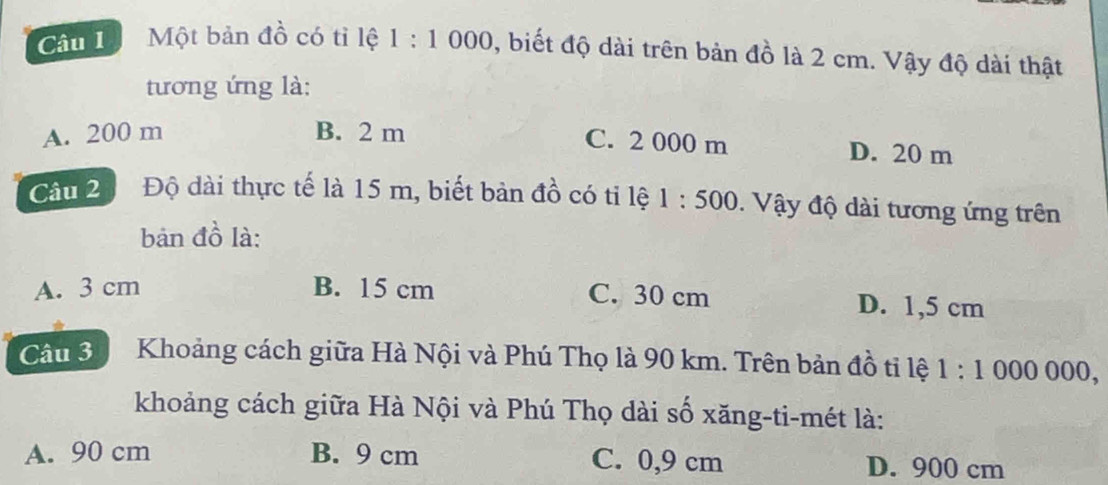 Một bản đồ có tỉ lệ 1:1000 0, biết độ dài trên bản đồ là 2 cm. Vậy độ dài thật
tương ứng là:
C. 2 000 m
A. 200 m B. 2 m D. 20 m
Câu 2 Độ dài thực tế là 15 m, biết bản đồ có tỉ lệ 1:500. Vậy độ dài tương ứng trên
bản đồ là:
A. 3 cm B. 15 cm C. 30 cm D. 1,5 cm
Câu 3 Khoảng cách giữa Hà Nội và Phú Thọ là 90 km. Trên bản đồ tỉ lệ 1:1000000, 
khoảng cách giữa Hà Nội và Phú Thọ dài số xăng-ti-mét là:
A. 90 cm B. 9 cm C. 0,9 cm D. 900 cm