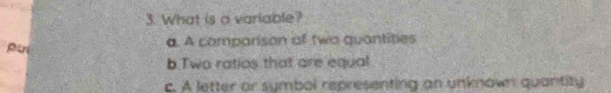 What is a variable?
pui a. A comparison of two quantities
b.Two ratios that are equal
c. A letter or symbol representing an unknown quantity