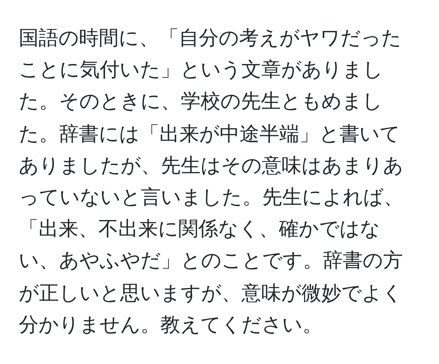 国語の時間に、「自分の考えがヤワだったことに気付いた」という文章がありました。そのときに、学校の先生ともめました。辞書には「出来が中途半端」と書いてありましたが、先生はその意味はあまりあっていないと言いました。先生によれば、「出来、不出来に関係なく、確かではない、あやふやだ」とのことです。辞書の方が正しいと思いますが、意味が微妙でよく分かりません。教えてください。