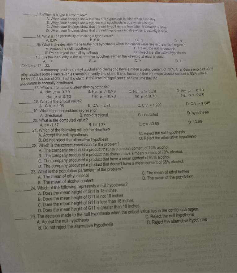 When is a type II error made?
A. When your findings show that the null hypothesis is false when it is false
B. When your findings show that the null hypothesis is true when it is true.
C. When your findings show that the null hypothesis is true when it actually is false.
D. When your findings show that the null hypothesis is false when it actually is true.
_14. What is the probability of making a type I error? C. a D.β
A. 0.05 B. 0.01
_15. What is the decision made to the null hypothesis when the critical value lies in the critical region?
A. Accept the null hypothesis C. Reject the null hypothesis
B. Do not reject the null hypothesis D. Reject the alternative hypothesis
_16. It is the inequality in the alternative hypothesis when the keyword at most is used. D. A. ≤ B. 2 C. >
For items 17-23.
A company produced ethyl alcohol and claimed to have a mean alcohol content of 70%. A random sample of 30 of
ethyl alcohol bottles was taken as sample to verify this claim. It was found out that the mean alcohol content is 65% with a
standard deviation of 2%. Test the claim at 5% level of significance and assume that the
population is normally distributed.
_17. What is the null and alternative hypothesis? C. Ho: mu ≥ 0.70 D. Ho: mu =0.70
A. Ho: mu =0.70 B. Ho: mu != 0.70
Ha: mu != 0.70 Ha: mu =0.70 Ha mu <0.70 Ha mu >0.70
18. What is the critical value?
_A. C.V.=1.96 B. C.V.=2.81 C. C.V.=1.990 D. C.V.=1.645
_19. What does the problem represent?
A. directional B. non-directional C. one-tailed D. hypothesis
_20. What is the computed value?
A. t=-1.37 B. t=1.37 C. z=-13.69 D. 13.69
_21. Which of the following will be the decision?
A. Accept the null hypothesis C. Reject the null hypothesis
B. Do not reject the alternative hypothesis D. Reject the altemative hypothesis
22. Which is the correct conclusion for the problem?
_A. The company produced a product that have a mean content of 70% alcohol.
B. The company produced a product that doesn't have a mean content of 70% alcohol.
C. The company produced a product that have a mean content of 65% alcohol.
D. The company produced a product that doesn't have a mean content of 65% alcohol.
23. What is the population parameter of the problem?
_A. The mean of ethyl alcohol C. The mean of ethyl bottles
B. The mean of alcohol content D. The mean of the population
24. Which of the following represents a null hypothesis?
_A. Does the mean height of G11 is 18 inches.
B. Does the mean height of G11 is not 18 inches
C. Does the mean height of G11 is less than 18 inches
D. Does the mean height of G11 is greater than 18 inches
25. The decision made to the null hypothesis when the critical value lies in the confidence region.
_A. Accept the null hypothesis C. Reject the null hypothesis
B. Do not reject the alternative hypothesis D. Reject the alternative hypothesis