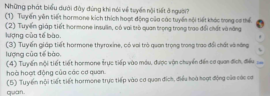 Những phát biểu dưới đây đúng khi nói về tuyến nội tiết ở người?
(1) Tuyến yên tiết hormone kích thích hoạt động của các tuyến nội tiết khác trong cơ thể.
(2) Tuyến giáp tiết hormone insulin, có vai trò quan trọng trong trao đổi chất và năng
lượng của tế bào.
(3) Tuyến giáp tiết hormone thyroxine, có vai trò quan trọng trong trao đổi chất và năng
lượng của tế bào.
(4) Tuyến nội tiết tiết hormone trực tiếp vào máu, được vận chuyển đến cơ quan đích, điều 
hoà hoạt động của các cơ quan.
(5) Tuyến nội tiết tiết hormone trực tiếp vào cơ quan đích, điều hoà hoạt động của các cơ
quan.