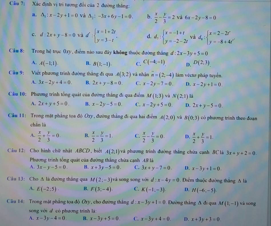 Xác định vị trí tương đối của 2 đường thắng:
a. △ _1:x-2y+1=0 và △ _2:-3x+6y-1=0. b.  x/2 - y/3 =2 và 6x-2y-8=0
c. d:2x+y-8=0 và d':beginarrayl x=1+2t y=3-tendarray. . d. d_7:beginarrayl x=-1+t y=-2-2tendarray. và d_8:beginarrayl x=2-2t' y=-8+4t'endarray. .
Câu 8: Trong hệ trục 0xy, điểm nào sau đây không thuộc đường thắng d:2x-3y+5=0
A. A(-1;1). B. B(1;-1). C. C(-4;-1). D. D(2;3)
Câu 9: Viết phương trình đường thắng đi qua A(3;2) và nhận vector n=(2;-4) làm véctơ pháp tuyển.
A. 3x-2y+4=0. B. 2x+y-8=0. C. x-2y-7=0. D. x-2y+1=0.
Câu 10: Phương trình tổng quát của đường thắng đi qua điểm M(1;3) và N(2;1) là
A. 2x+y+5=0. B. x-2y-5=0 C. x-2y+5=0. D. 2x+y-5=0.
Cầu 11: Trong mặt phẳng tọa độ Oxy, đường thẳng đi qua hai điểm A(2;0) và B(0;3) có phương trình theo đoạn
chắn là
A.  x/2 + y/3 =0. B.  x/2 - y/3 =1. C.  x/2 - y/3 =0. D.  x/2 + y/3 =1.
Câu 12: Cho hình chữ nhật ABCD, biết A(2;1) và phương trình đường thắng chứa cạnh BClà 3x+y+2=0.
Phương trình tổng quát của đường thắng chứa cạnh AB là
A. 3x-y-5=0. B. x+3y-5=0. C. 3x+y-7=0. D. x-3y+1=0.
Câu 13: Cho △ li đường thắng qua M(2;-3) và song song với d:x-4y=0. Điểm thuộc đường thắng A là
A. E(-2;5). B. F(3;-4). C. K(-1;-3). D. H(-6;-5).
Câu 14: Trong mặt phẳng tọa độ Oxy, cho đường thắng đ : x-3y+1=0. Đường thắng △ di qua M(1;-1) và song
song với đ có phương trình là:
A. x-3y-4=0. B. x-3y+5=0. C. x-3y+4=0. D. x+3y+3=0.