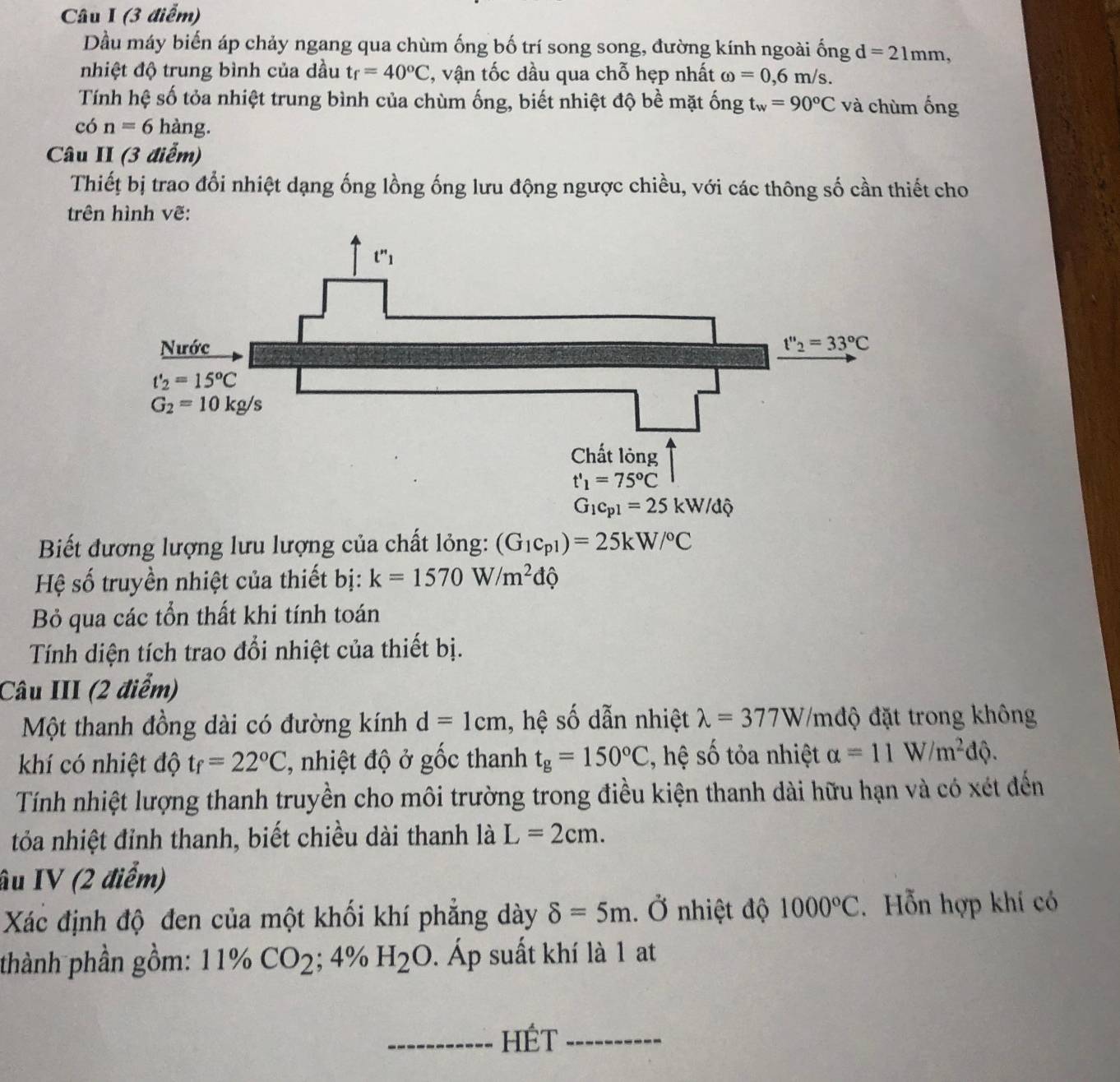 Dầu máy biến áp chảy ngang qua chùm ống bố trí song song, đường kính ngoài ống d=21mm,
nhiệt độ trung bình của dầu tf=40°C ', vận tốc dầu qua chỗ hẹp nhất omega =0,6m/s.
Tính hệ số tỏa nhiệt trung bình của chùm ống, biết nhiệt độ bề mặt ống t_w=90°C và chùm ống
có n=6hang.
Câu II (3 điễm)
Thiết bị trao đổi nhiệt dạng ống lồng ống lưu động ngược chiều, với các thông số cần thiết cho
trên hình vẽ:
Biết đương lượng lưu lượng của chất lỏng: (G_1c_p1)=25kW/^circ C
Hệ số truyền nhiệt của thiết bị: k=1570W/m^2dhat Q
B qua các tổn thất khi tính toán
Tính diện tích trao đổi nhiệt của thiết bị.
Câu III (2 điểm)
Một thanh đồng dài có đường kính d=1cm , hệ số dẫn nhiệt lambda =377W /mđộ đặt trong không
khí có nhiệt độ tf=22°C ' nhiệt độ ở gốc thanh t_g=150°C , hệ số tỏa nhiệt alpha =11W/m^2dphi .
Tính nhiệt lượng thanh truyền cho môi trường trong điều kiện thanh dài hữu hạn và có xét đến
tỏa nhiệt đỉnh thanh, biết chiều dài thanh là L=2cm.
âu IV (2 điểm)
Xác định độ đen của một khối khí phẳng dày delta =5m.dot O nhiệt độ 1000°C. Hỗn hợp khí có
thành phần gồm: 11% CO_2; 4% H_2O. Áp suất khí là 1 at
_HÉt_