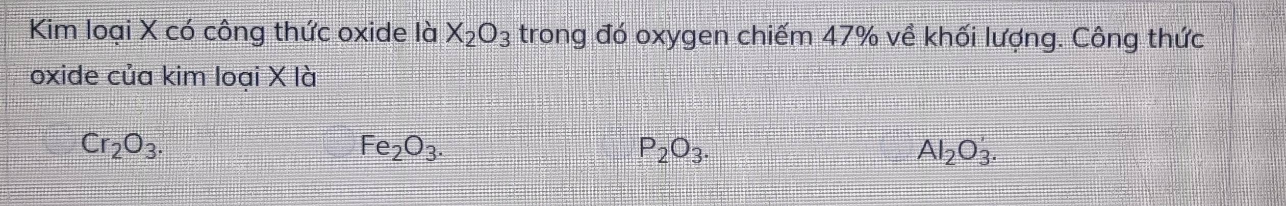 Kim loại X có công thức oxide là X_2O_3 trong đó oxygen chiếm 47% về khối lượng. Công thức
oxide của kim loại X là
Cr_2O_3.
Fe_2O_3.
P_2O_3.
Al_2O_3'.