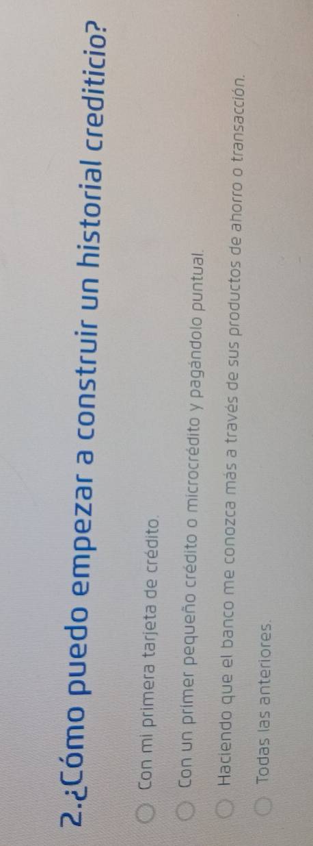 2.¿Cómo puedo empezar a construir un historial crediticio?
Con mi primera tarjeta de crédito.
Con un primer pequeño crédito o microcrédito y pagándolo puntual.
Haciendo que el banco me conozca más a través de sus productos de ahorro o transacción.
Todas las anteriores.