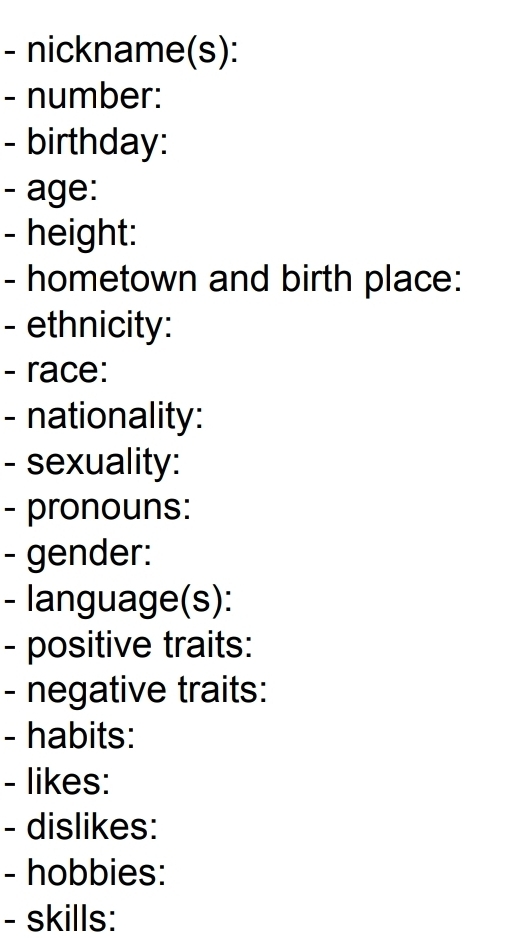 nickname(s): 
- number: 
- birthday: 
- age: 
- height: 
- hometown and birth place: 
- ethnicity: 
- race: 
- nationality: 
- sexuality: 
- pronouns: 
- gender: 
- language(s): 
- positive traits: 
- negative traits: 
- habits: 
- likes: 
- dislikes: 
- hobbies: 
- skills: