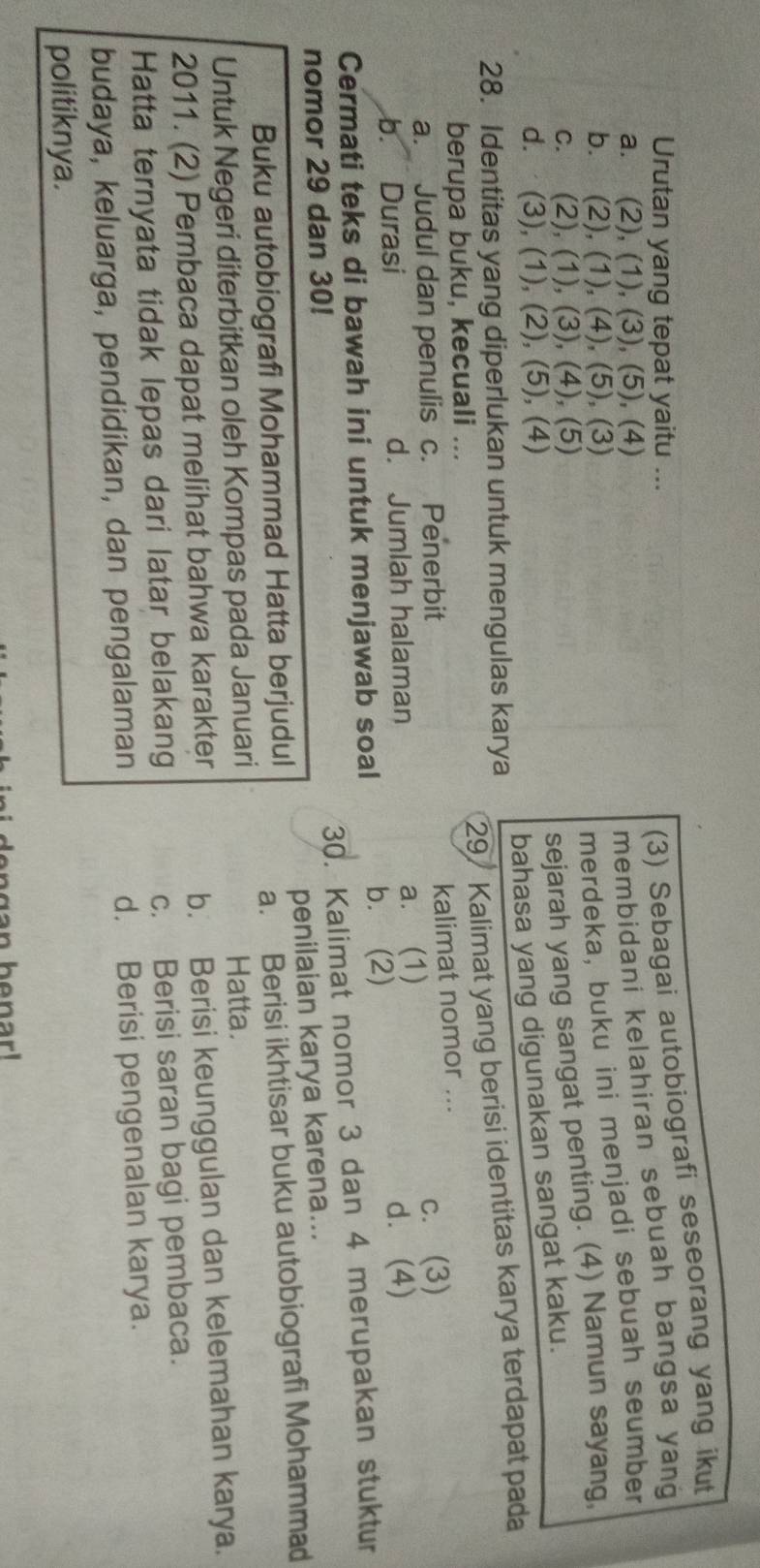 Urutan yang tepat yaitu ...
(3) Sebagai autobiografi seseorang yang ikut
a. (2), (1), (3), (5), (4)
membidani kelahiran sebuah bangsa yang
b. (2), (1), (4), (5), (3)
merdeka, buku ini menjadi sebuah seumber
c. (2), (1), (3), (4), (5)
sejarah yang sangat penting. (4) Namun sayang
d.⋅ (3), (1), (2), (5), (4)
bahasa yang digunakan sangat kaku.
29/ Kalimat yang berisi identitas karya terdapat pada
28. Identitas yang diperlukan untuk mengulas karya
berupa buku, kecuali ...
kalimat nomor ...
a. Judul dan penulis c. Penerbit c. (3)
b. Durasi d. Jumlah halaman a. (1)
Cermati teks di bawah ini untuk menjawab soal b. (2) d. (4)
30. Kalimat nomor 3 dan 4 merupakan stuktur
nomor 29 dan 30!
Buku autobiografi Mohammad Hatta berjudul penilaian karya karena...
a. Berisi ikhtisar buku autobiografi Mohammad
Untuk Negeri diterbitkan oleh Kompas pada Januari Hatta.
2011. (2) Pembaca dapat melihat bahwa karakter
b. Berisi keunggulan dan kelemahan karya.
Hatta ternyata tidak lepas dari latar belakang
c. Berisi saran bagi pembaca.
budaya, keluarga, pendidikan, dan pengalaman d. Berisi pengenalan karya.
politiknya.