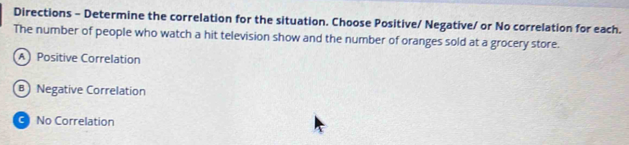 Directions - Determine the correlation for the situation. Choose Positive/ Negative/ or No correlation for each.
The number of people who watch a hit television show and the number of oranges sold at a grocery store.
A Positive Correlation
B Negative Correlation
C No Correlation