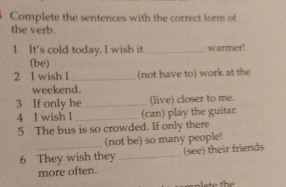 Complete the sentences with the correct form of 
the verb. 
1 It's cold today. I wish it _warmer! 
(be) 
2 1 wish 1 _(not have to) work at the 
weekend. 
3 If only he _(live) closer to me. 
4 I wish I _(can) play the guitar. 
5 The bus is so crowded. If only there 
(not be) so many people! 
6 They wish they _(see) their friends 
more often.