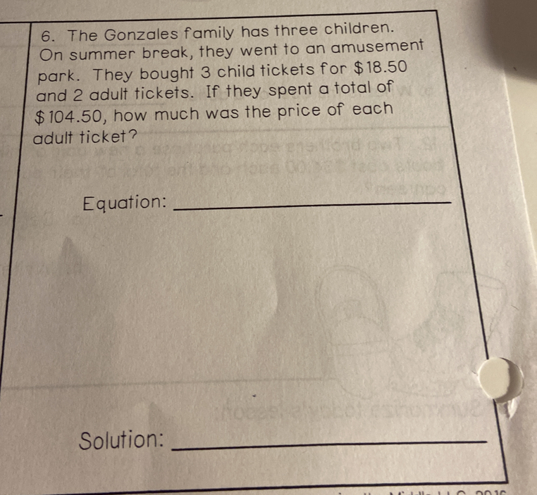 The Gonzales family has three children.
On summer break, they went to an amusement
park. They bought 3 child tickets for $18.50
and 2 adult tickets. If they spent a total of
$104.50, how much was the price of each
adult ticket?
Equation:_
Solution:_