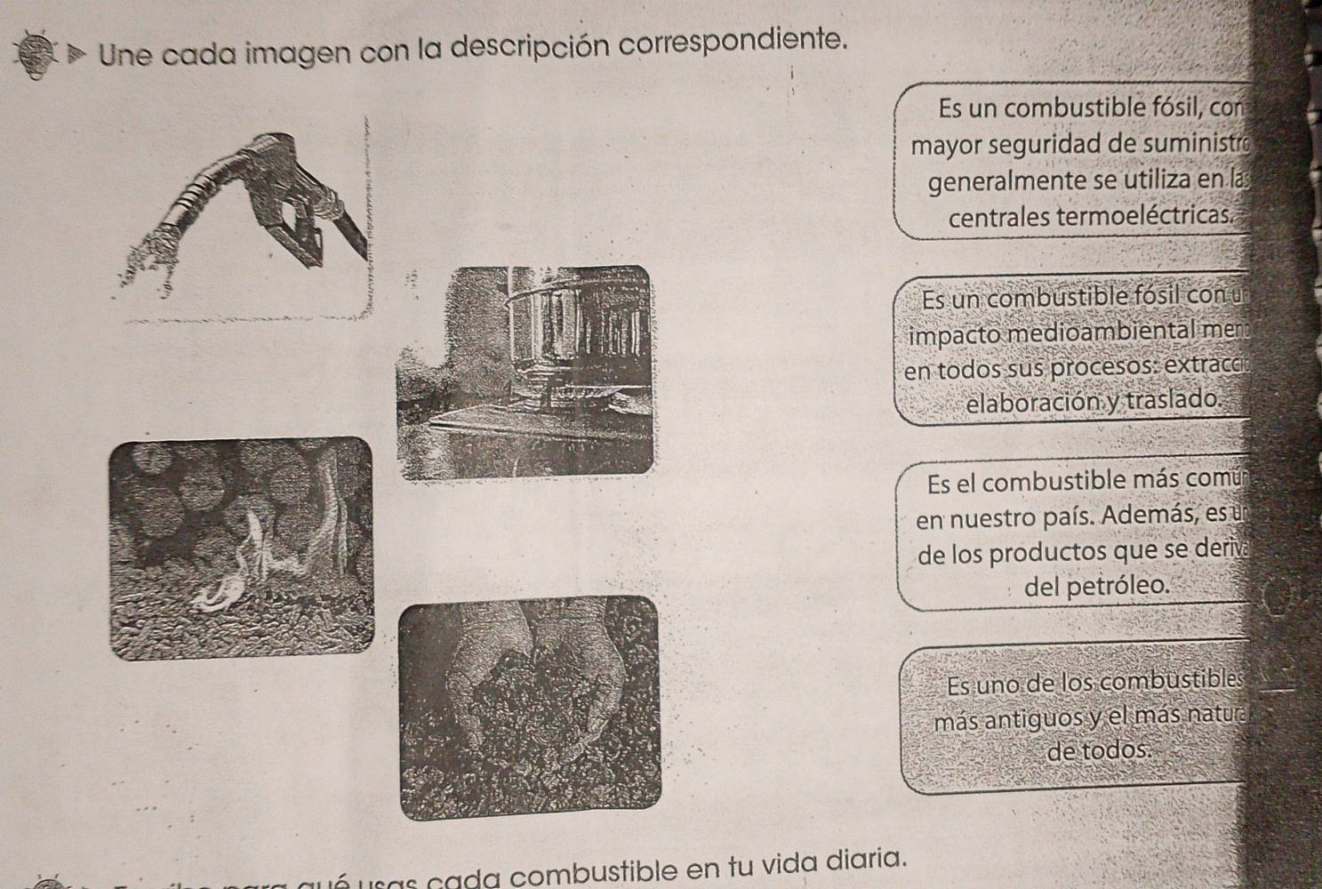 Une cada imagen con la descripción correspondiente.
Es un combustible fósil, con
mayor seguridad de suministr
generalmente se utiliza en la
centrales termoeléctricas.
Es un combustible fósil con u
impacto medioambiental mer
en todos sus procesos: extracc
elaboración y traslado.
Es el combustible más común
en nuestro país. Además, es u
de los productos que se deriv
del petróleo.
Es uno de los combustibles
más antiguos y el más natura
de todos.
ué usas cada combustible en tu vida diaria.