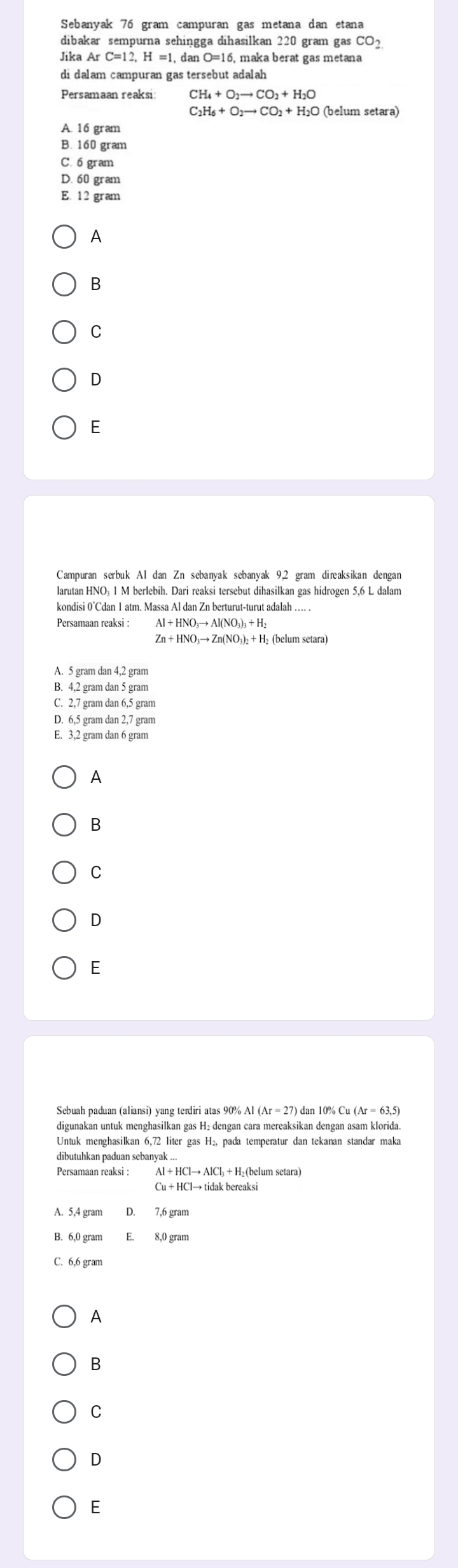 Sebanyak 76 gram campuran gas metana dan etana
dibakar sempurna sehingga dihasilkan 220 gram gas CO2
Jika A rC=12, H=1, danO=16 6, maka berat gas metana
di dalam campuran gas tersebut adalah
Persamaan reaksi: CH_4+O_2to CO_2+H_2O
C_2H_6+O_2to CO_2+H_2O (belum setara)
A. 16 gram
B. 160 gram
C. 6 gram
D. 60 gram
E. 12 gram
A
B
C
D
E
kondisi 0°Cdan 1 atm. Massa Al dan Zn berturut-turut adalah . .
Persamaan reaksi :
Zn+HNO_3to Zn(NO_3)_2+H_2 (belum setara)
A. 5 gram dan 4,2 gram
B. 4,2 gram dan 5 gram
C. 2,7 gram dan 6,5 gram
D. 6,5 gram dan 2,7 gram
E. 3,2 gram dan 6 gram
A
B
C
D
E
Sebuah paduan (aliansi) yang terdiri atas 90% Al ( Ar=27 ) dan 10% Cu(Ar=63,5)
digunakan untuk menghasilkan gas H₂ dengan cara mereaksikan dengan asam klorida.
Untuk menghasilkan 6,72 liter gas H₂, pada temperatur dan tekanan standar maka
dibutuhkan paduan sebanyak ...
Persamaan reaksi : Al+HClto AlCl l₃ + H₂ (belum setara)
Cu+HClto tidal k bereaksi
A. 5,4 gram
B. 6,0 gram E. 8,0 gram
C. 6,6 gram
A
B
C
D
E