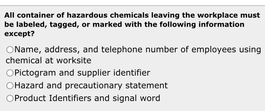 All container of hazardous chemicals leaving the workplace must
be labeled, tagged, or marked with the following information
except?
Name, address, and telephone number of employees using
chemical at worksite
Pictogram and supplier identifier
Hazard and precautionary statement
Product Identifiers and signal word