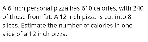 A 6 inch personal pizza has 610 calories, with 240
of those from fat. A 12 inch pizza is cut into 8
slices. Estimate the number of calories in one 
slice of a 12 inch pizza.