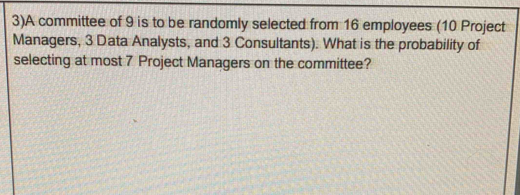 3)A committee of 9 is to be randomly selected from 16 employees (10 Project 
Managers, 3 Data Analysts, and 3 Consultants). What is the probability of 
selecting at most 7 Project Managers on the committee?