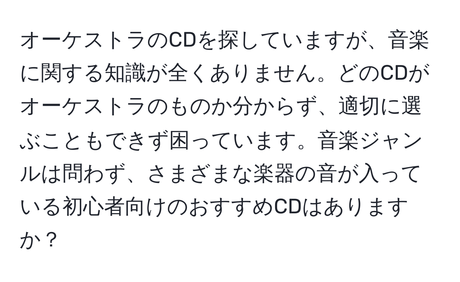 オーケストラのCDを探していますが、音楽に関する知識が全くありません。どのCDがオーケストラのものか分からず、適切に選ぶこともできず困っています。音楽ジャンルは問わず、さまざまな楽器の音が入っている初心者向けのおすすめCDはありますか？